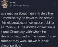 caleb @calebsaysthings love reading about men in history like "unfortunately, he never found a wife: (his elaborate scarf collection sold for $1.2M in 2011. he and his closest male friend, Chauncey, with whom he shared a bed, died within weeks of one another. they were known for their dinner parties."