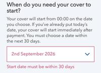 When do you need your cover to start? Your cover will start from 00:00 on the date you choose. If you've already put today's date, your cover will start immediately after payment. You must choose a date within the next 30 days. 2nd September 2026 Start date must be within 30 days >