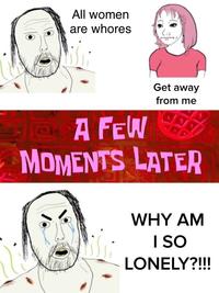 All women are w----- Get away from me PA FEW MOMENTS LATER WHY AM I SO LONELY?!!!