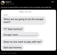 maya @mayaisfiya my mom is upset that no one wants to do an escape room with her Today 1:22 PM Mom When are we going to do the escape room? ??? Sad mommy? Escape room...... Does no one want to play with me? Sad sad mommy 5:04 PM - Dec 26, 2021
