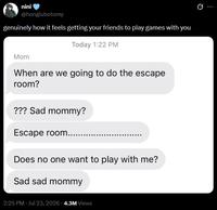 nini @honglubotomy genuinely how it feels getting your friends to play games with you Today 1:22 PM Mom When are we going to do the escape room? ??? Sad mommy? Escape room..... Does no one want to play with me? Sad sad mommy 2:25 PM - Jul 23, 2026 - 4.3M Views