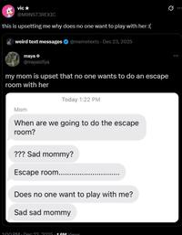 vic⭑ @MONST3REXIC this is upsetting me why does no one want to play with her :( weird text messages maya @mayaisfiya @memetexts - Dec 23, 2025 my mom is upset that no one wants to do an escape room with her Today 1:22 PM Mom When are we going to do the escape room? ??? Sad mommy? Escape room....... Does no one want to play with me? Sad sad mommy 1:00 PM. Dec 23. 2025.1 GM Views 10 Q