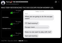 Yams THE MEWERRRRRRR @unamusedyams WAS TOBY REFERENCING THE SAD ESCAPE ROOM MOMMY LOL Poisoned chra please... Poisoned Mom Today 1:22 PM When are we going to do the escape room? sad music for me Poisoned ??? Sad mommy? Escape room......... Does no one want to play with me? Sad sad mommy 1:42 PM · Sep 23, 2025 168.7K Views Q