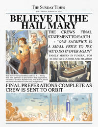 THE SUNDAY TIMES San Fransisco, Febuary 1x, 20xx BELIEVE IN THE HAIL MARY THE CREWS FINAL STATEMENT TO EARTH : “OUR SACRIFICE IS A SMALL PRICE TO PAY. WE'D DO IT OVER AGAIN" FAMILY MOURN IN FUNERAL FOR SCIENTISTS DUBOIS AND SHAPIRO Hail Mary's Olesya Ilyukhina and Yao Ji Li during their final apperance to press before they are prepared for launch. Scientist Ryland Grace, who will be placed into medically-induced coma early, not pictured. FINAL PREPERATIONS COMPLETE AS CREW IS SENT TO ORBIT 72