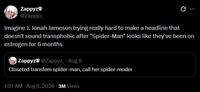 Zappyz @Zappyz_ Q Imagine J. Jonah Jameson trying really hard to make a headline that doesn't sound transphobic after "Spider-Man" looks like they've been on estrogen for 6 months Zappyz @Zappyz_ - Aug 8 Closeted transfem spider-man, call her spider-moder 1:07 AM - Aug 8, 2026 3M Views
