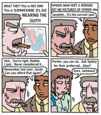 WHAT THE?! This is NOT HIM! This is SOMEONE ELSE WEARING THE SUIT!!! SPIDER-MAN ISN'T A WOMAN! GET ME PICTURES OF SPIDER-Mm Jonahhh... It's the current year. が 此 业 Ahh... You're right, Robbie. I just... Never considered it... Remember last year, Jonah. Can you afford that again? Parker, you can uh... Ask Spidey for their preferred... Alias? Sure, Jameson! 7 1110 ་
