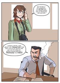 ALRIGHT, PETRA. HOW ABOUT YOU TRANSITION YOUR BUTT OUTTA MY OFFICE AND GET ME PICTURES OF SPIDER-WOMAN BEFORE I PRONOUNS YOU FIRED!! UM, ACTUALLY, MR. JAMESON... IT'S PETRA NOW. I'M TRANSITIONING, AND MY PRONOUNS ARE SHE/HER.