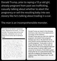 Donald Trump, prior to r----- a 13 yr old girl, already pregnant from past sex trafficking, casually talking about whether to abort the pregnancy or sell the resulting baby into sex slavery like he's talking about trading in a car. The man is an incomprehensible monster. FBI Exhibit EFTA01682027. Handwritten notes. Released by the US DOJ. A 13 year old child. This may go down as the most grotesque, widespread cover up in the history of our country. But it's starting to break. Donald Trump constand in the divie Rea -view of me naked way and gave aa the matchers. and on my Donned drump says you said the in pregnant, she docent look pregnant- George soup she is. My stand dad took her to Army Doctar and the estimator she is 2½ months pregnant. Trumps drugs, Deage said Yes. Trump said, we don't like for then to be pregnant because we "A doeth might ened asks in she on love moneymir carry of if the child cause he is good looking the her we coult sule the badly. You said she is uili. the Sandi's like the religious We'll figure it out. take her Ones денник yor will Donald Trump can stand in the driveway and have a rear view of me naked and on my knees on the mattress. Donald Trump says you said she might be pregnant, she doesn't look pregnant. George says she is. My dad took her to Army doctor and he estimates she is 2 1/2 months pregnant. Trump asks is she on drugs. George said yes. Trump said, we don't like for them to be pregnant because we lose money. A doctor might could cause her to miscarry. If the child is good looking like her we could sell the baby. You said she is religious the Saudis like the religious ones. We'll figure it out. You will take her.