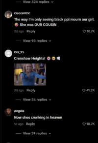 View 424 replies ✓ cleocentric The way I'm only seeing black ppl mourn our girl. She was OUR COUSIN 2d ago Reply View 98 replies ✓ 10.7K Cor_25 Crenshaw Heights! 2d ago Reply View 54 replies ✓ Angela Now shes crunking in heaven 1d ago Reply View 59 replies 41.2K 18.7K