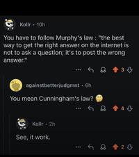Kollr. 10h You have to follow Murphy's law: "the best way to get the right answer on the internet is not to ask a question; it's to post the wrong answer." 33 againstbetterjudgmnt. 6h You mean Cunningham's law? Kollr • 2h See, it work. 43 23