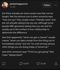 justsomeguycore Jul 26 Follow but there actually are some social cues that can be taught. like the obvious one is when someone says "how are you" they usually mean "friendly noise" and are not actually asking how you are, although some people ARE genuinely asking how you are and it's usually up to the context of your relationship to determine the difference also that apparently "when you get a chance" usually means "when you take a break from the thing you're immediately doing" and not "on a list among various other things you are doing today or tomorrow” and when someone says "i'll let you get going" they mean "please leave" D 6,079 22.8K ↑