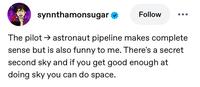 synnthamonsugar Follow The pilot astronaut pipeline makes complete sense but is also funny to me. There's a secret second sky and if you get good enough at doing sky you can do space.
