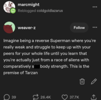 PIU ultra marcmight Reblogged coldgoldlazarus weaver-z Follow Imagine being a reverse Superman where you're really weak and struggle to keep up with your peers for your whole life until you learn that you're actually just from a race of aliens with comparatively s body strength. This is the premise of Tarzan 39 26.4K 37.7K ↑