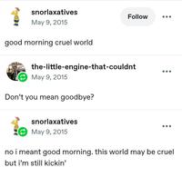 snorlaxatives May 9, 2015 good morning cruel world Follow the-little-engine-that-couldnt May 9, 2015 Don't you mean goodbye? snorlaxatives May 9, 2015 no i meant good morning. this world may be cruel but i'm still kickin'