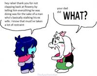 hey ralsei thank you for not clapping back at flowery by telling him everything he was doing was for the sake of a man who's basically stalking his ex wife. i know that must've taken a lot of restraint your dad did WHAT? TheApathetickat