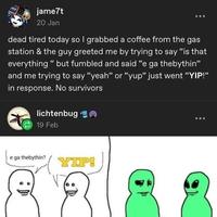 jame7t 20 Jan dead tired today so I grabbed a coffee from the gas station & the guy greeted me by trying to say "is that everything "but fumbled and said "e ga thebythin❞ and me trying to say "yeah" or "yup" just went "YIP!" in response. No survivors lichtenbug 19 Feb e ga thebythin? YIP!