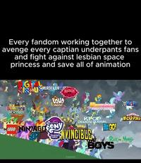 Every fandom working together to avenge every captian underpants fans and fight against lesbian space princess and save all of animation IGITAL CRPUSMURDER DRO DANDY'S LOUD HOUSE WORLD jujutsu KAISEN Kajsën my LITTLE LEGO NINAGOPONY FRIENDSHIP MAGIC HAZBIN PRETTY DERBY 僕のヒロカリナラ KPOP DEMON HUNTERS MINGO! TITANS NVINCIBLE PBOYS Rick m Morty FENNIX