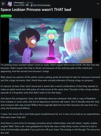 r/teenagers • 15h ago AlvaroXZ999 17 Top 1% Commenter Space Lesbian Princess wasn't THAT bad Discussion S I'm putting every moment where I snort or smile. Didn't expect them to be FOUR. The first one was because I didn't expect the Ship to blush, not because of the unfunny joke of the crystal just appearing. And the second one because I cringe. Well, about my opinion of the whole movie, putting aside all not kind of safe for everyone moments and the cringy moments, that I think they were actually attempts of being cringy on purpose. It's decent, at best. And I don't know but it seems like a weird combination of that they wanted to make an adult movie but with jokes of a kid movie at the same time. The plot is like a long random episode of a forgotten serie that didn't want to be that deep. And about the protagonist, Saira, she definitely deserves whatever-that-s----is copy of Badeline from Celeste or some other s--- but of depression and low-self steem. She IS literally what the Ship and everyone else says except Willow that magically liked her but then because she was kind of a simp she friendzoned Willow. I mean, the movie did a (not that) great complishment for me. It was not as bad as my expectations, that were lower than dirt. And there is some kind of message somehow about relationships, and self-steem, maybe, maybe, maybe? Well. That is all. I was gaslighted to think this was a really s----- movie, it kind of is but is kind of (minimally) enjoyable if you just turn off your brain. The ending is s--- though. The story too. But well.