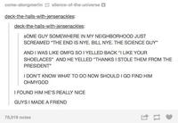 come-alongmerlin silence-of-the-universe deck-the-halls-with-jensenackles: deck-the-halls-with-jensenackles: SOME GUY SOMEWHERE IN MY NEIGHBORHOOD JUST SCREAMED "THE END IS NYE. BILL NYE. THE SCIENCE GUY" AND I WAS LIKE OMFG SO I YELLED BACK "I LIKE YOUR SHOELACES" AND HE YELLED "THANKS I STOLE THEM FROM THE PRESIDENT" I DON'T KNOW WHAT TO DO NOW SHOULD I GO FIND HIM OHMYGOD I FOUND HIM HE'S REALLY NICE GUYS I MADE A FRIEND 78,916 notes