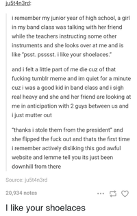 ju5t4n3rd: i remember my junior year of high school, a girl in my band class was talking with her friend while the teachers instructing some other instruments and she looks over at me and is like "psst. psssst. i like your shoelaces." and i felt a little part of me die cuz of that f------ tumblr meme and im quiet for a minute cuz i was a good kid in band class and i sigh real heavy and she and her friend are looking at me in anticipation with 2 guys between us and i just mutter out "thanks i stole them from the president" and she flipped the f--- out and thats the first time i remember actively disliking this god awful website and lemme tell you its just been downhill from there Source: ju5t4n3rd 20,934 notes I like your shoelaces ...