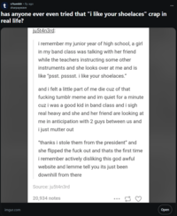 r/tumblr - 8y ago sharpaywave has anyone ever even tried that "i like your shoelaces" crap in real life? ju5t4n3rd: i remember my junior year of high school, a girl in my band class was talking with her friend while the teachers instructing some other instruments and she looks over at me and is like "psst. psssst. i like your shoelaces." and i felt a little part of me die cuz of that f------ tumblr meme and im quiet for a minute cuz i was a good kid in band class and i sigh real heavy and she and her friend are looking at me in anticipation with 2 guys between us and i just mutter out "thanks i stole them from the president" and she flipped the f--- out and thats the first time i remember actively disliking this god awful website and lemme tell you its just been downhill from there Source: ju5t4n3rd 20,934 notes 3 imgur.com Open