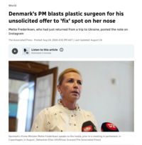 World Denmark's PM blasts plastic surgeon for his unsolicited offer to 'fix' spot on her nose Mette Frederiksen, who had just returned from a trip to Ukraine, posted the note on Instagram The Associated Press Posted: Aug 24, 2026 4:55 PM ADT | Last Updated: August 24 Listen to this article: :D:D:D:D:D:D:D: Estimated 2 minutes Denmark's Prime Minister Mette Frederiksen speaks to the media, prior to a meeting in parliament, in Copenhagen, in August. (Sebastian Elias Uth/Ritzau Scanpix/The Associated Press)