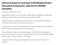 Detroit Schools to Continue $100 Weekly Perfect Attendance Payments, Add $50 for Middle Schoolers BY TMDN STAFF AUGUST 17, 2026 Detroit Public Schools Community District is expanding an attendance incentive that officials say helped improve turnout among high school students. Students in grades 6 through 8 can earn $50 for each week of perfect attendance, while high school students can still earn $100 a week. The expansion comes as chronic absenteeism remains widespread. In 2024-25, 61% of district students missed at least 10% of the school year. There will also be a new ride-share pilot program. The $500,000 rideshare pilot will provide trips to about 150 students at Pershing, Denby, Osborn and East English Village high schools from Aug. 24 through mid-October. A separate $1 million state grant will keep DDOT bus rides free for all Detroit K-12 students.