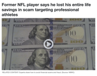 Former NFL player says he lost his entire life savings in scam targeting professional athletes D Ha Home of Ad Chaved Shows 100 100 FEDERAL RESERVE NOTH Tempty E Gaither Some of the Bes Tame of the United Mates 100 100 Fa FEDERAL RESERVE NOTE (VP11491090 DOLLARS 100, PURE UNCHEDSINTES DHAWN DOES CON Juy 3. 1 FRANKLING 0 100 100 EUNDRED DOLLAHN PALO TINEREDSTATES DEAMOPOROCCA THIS NOTE IS LEGAL TENDER FOR ALL HERTS, PUBLE ANIL PRIVATE LY 4 1728 ate oric 100 100 Avis of the Trees Fear of the United Sites RELATED CONTENT: Experts share how to avoid financial scams and fraud. (Source: WBRC) BURGEDEG