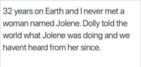 32 years on Earth and I never met a woman named Jolene. Dolly told the world what Jolene was doing and we havent heard from her since.