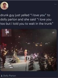 drunk guy just yelled "i love you" to dolly parton and she said "i love you too but i told you to wait in the trunk" * Dolly Parton