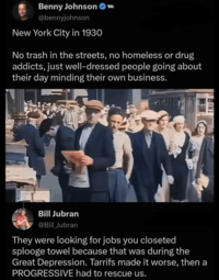 05 Benny Johnson - @bennyjohnson New York City in 1930 No trash in the streets, no homeless or drug addicts, just well-dressed people going about their day minding their own business. Bill Jubran @Bill_Jubran They were looking for jobs you closeted splooge towel because that was during the Great Depression. Tarrifs made it worse, then a PROGRESSIVE had to rescue us.
