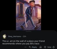 Grey_Horizons • 23h The a.i. art on the wall of a place your friend recommends where you pay $9 a taco Reply Vote
