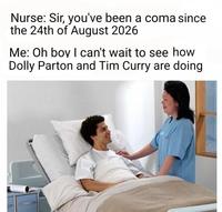 Nurse: Sir, you've been a coma since the 24th of August 2026 Me: Oh boy I can't wait to see how Dolly Parton and Tim Curry are doing