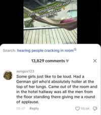 Only complaint is the walls could be thicker Search: hearing people cracking in room 13,829 comments = aengus123 Some girls just like to be loud. Had a German girl who'd absolutely holler at the top of her lungs. Came out of the room and in the hotel hallway was all the men from the floor standing there giving me a round of applause. 08-07 Reply 98.6K