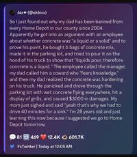 61x (@ok6ixx) So I just found out why my dad has been banned from every Home Depot in our county since 2004. Apparently he got into an argument with an employee about whether concrete was "a liquid or a solid" and to prove his point, he bought 6 bags of concrete mix, made it in the parking lot, and tried to pour it on the hood of his truck to show that "liquids pour, therefore concrete is a liquid." The employee called the manager, my dad called him a coward who "fears knowledge," and then my dad realized the concrete was hardening on his truck. He panicked and drove through the parking lot with wet concrete flying everywhere, hit a display of grills, and caused $3000 in damages. My mom just sighed and said "yeah that's why we had to drive 40 minutes for a sink." I'm 28 years old and just learning this now because I suggested we go to Home Depot tomorrow. 81 469 12.4K 601.7K FxTwitter | Today at 12:05 AM