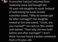 A coworker had just returned from maternity leave and brought her 10-year-old daughter to work. Instead of welcoming her back, a male coworker asked, "Why do women get fat after marriage?” Her daughter looked at him and asked, "Uncle, are you married?" He said no. She smiled and replied, "Then why are men bald before and after marriage?" I don't think I've ever heard a better comeback from a 10-year-old.