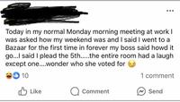 Today in my normal Monday morning meeting at work I was asked how my weekend was and I said I went to a Bazaar for the first time in forever my boss said howd it go...I said I plead the 5th.....the entire room had a laugh except one....wonder who she voted for 10 1 comment Like Comment Send
