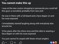 You cannot make this up I was at the new costco shopping in pensacola you could tell this guy's a snowbird, probably from new york He was in there with a full beard and a face diaper on and his nose exposed I immediately started laughing along with everybody else around me 5 five years after the china virus and this idiot is wearing a face diaper on with his nose exposed You just cannot fix stupid with these virtual singlers 39 ☐ 35