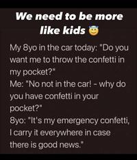 We need to be more like kids My 8yo in the car today: "Do you want me to throw the confetti in my pocket?" Me: "No not in the car! - why do you have confetti in your pocket?" 8yo: "It's my emergency confetti, I carry it everywhere in case there is good news."