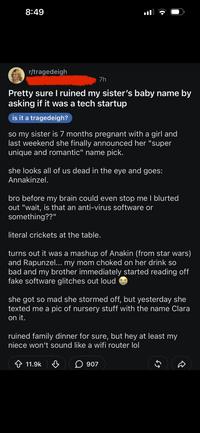 8:49 r/tragedeigh 7h Pretty sure I ruined my sister's baby name by asking if it was a tech startup is it a tragedeigh? so my sister is 7 months pregnant with a girl and last weekend she finally announced her "super unique and romantic" name pick. she looks all of us dead in the eye and goes: Annakinzel. bro before my brain could even stop me I blurted out "wait, is that an anti-virus software or something??" literal crickets at the table. turns out it was a mashup of Anakin (from star wars) and Rapunzel... my mom choked on her drink so bad and my brother immediately started reading off fake software glitches out loud she got so mad she stormed off, but yesterday she texted me a pic of nursery stuff with the name Clara on it. ruined family dinner for sure, but hey at least my niece won't sound like a wifi router lol 11.9k 907 65