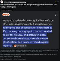 r/A03.12d ago pinknautilidae the fanfic brainrot is all-consuming we better brace ourselves, we are probably gonna receive all the wattpad refugees Discussion (Non-question) www Wattpad's updated content guidelines enforce strict rules regarding explicit sexual material, raising the age of consent for characters to 18+, banning pornographic content created solely for arousal, and prohibiting non- consensual sexual acts, sexual violence glorification, and minor-involved explicit material. Wattpad +1 Wattpad has recently released new community guidelines and they are quite literally batshit crazy, it is censorship at its finest to a degree I haven't seen before... the pic I put is just the tip of the iceberg. I have unfortunately seen a lot of people on tiktok complaining about this with phrases such as "so like, we are ALL going to AO3 now right??" and y'all... ugh I hope they'll know how to behave and leave quickly