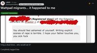 r/A03 • 7d ago Sammysemsalamy You have already left kudos here. :) Wattpad migrants... it happened to me Comment Commentary (Registered User) left the following comment on Chapter 1 of You should feel ashamed of yourself. Writing explicit scenes of r--- is terrible. I hope your father touches you, you sick f--- Omg a dead dove... who would eat it? Completely tagged btw