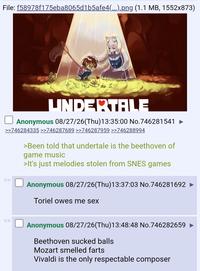 File: f58978f175eba8065d1b5afe4(...).png (1.1 MB, 1552x873) GUEUSUTU UNDERTALE Anonymous 08/27/26(Thu)13:35:00 No.746281541 >>746284335 >>746287689 >>746287959 >>746288994 >Been told that undertale is the beethoven of game music >It's just melodies stolen from SNES games Anonymous 08/27/26(Thu)13:37:03 No.746281692 Toriel owes me sex Anonymous 08/27/26(Thu)13:48:48 No.746282659 ► Beethoven sucked balls Mozart smelled farts Vivaldi is the only respectable composer