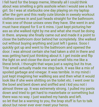 I fell hard for the brapp meme, litterally all I could think about was smelling a girls a------ when I would see a hot girl. So I was at starbucks one day playing on my laptop after the gym and this really cute blonde in sweaty workout clothes comes in and just heads straight for the bathroom. It was one of those unisex ones they have. She went in and must have stayed for 5 or 6 mins. I just kept picturing her ass as she walked right by me and what she must be doing in there. anyway she finally came out and made it a point to close the bathroom door behind her ocmpletely. She walked out without buying anything and just left I guess. Sooo | quickly got up and went to the bathroom and opened the door. I was almost certain she had taken a s--- in there and was getting hard just thinking about it. I get inside and flip the light on and close the door and smell hits me like a literal brick. I thorught that wqas just a saying but its true. THe smell actually made me step back. It was like a mix of spoiled garbage and vinegar. It was terrible. In my mind i just kept imagining her wallking ass and then what it would look like if she were s------- on the toilet etc. I went over to the bowl and bent down and sniffed and i kid you not i almost threw up. It was extremely strong. I pulled my pants down and tried to get hard to masterbate or something but there was no way. I just washed my hands and left. so let that be a warning to you, the brap stuff is fun to talk about but never ever ever meet your heros.