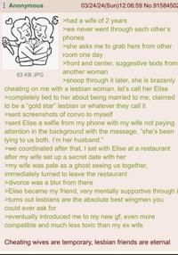 Anonymous 63 KB JPG 03/24/24(Sun)12:06:59 No.91584502 >had a wife of 2 years >we never went through each other's phones >she asks me to grab hers from other room one day >front and center, suggestive texts from another woman >snoop through it later, she is brazenly cheating on me with a lesbian woman, let's call her Elise >completely lied to her about being married to me, claimed to be a "gold star" lesbian or whatever they call it >sent screenshots of convo to myself >sent Elise a selfie from my phone with my wife not paying attention in the background with the message, "she's been lying to us both. I'm her husband." >we coordinated after that, I sat with Elise at a restaurant after my wife set up a secret date with her >my wife was pale as a ghost seeing us together, immediately turned to leave the restaurant >divorce was a blur from there >Elise became my friend, very mentally supportive through i >turns out lesbians are the absolute best wingmen you could ever ask for >eventually introduced me to my new gf, even more compatible and much less toxic than my ex wife Cheating wives are temporary, lesbian friends are eternal
