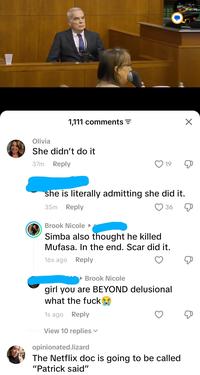 Olivia 1,111 comments = She didn't do it 37m Reply 19 ☑ she is literally admitting she did it. 35m Reply Brook Nicole 36 Simba also thought he killed Mufasa. In the end. Scar did it. 16s ago Reply Brook Nicole girl you are BEYOND delusional what the f--- 1s ago Reply View 10 replies opinionated.lizard The Netflix doc is going to be called "Patrick said"