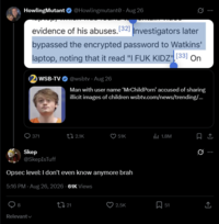 HowlingMutant @Howlingmutant - Aug 26 evidence of his abuses. [32] Investigators later bypassed the encrypted password to Watkins' laptop, noting that it read "I F-- KIDZ [33] On WSB-TV @wsbtv - Aug 26 Man with user name 'MrChildPorn' accused of sharing illicit images of children wsbtv.com/news/trending/... 371 ti 2.1K 51K 1.8M Skep @SkepIsTuff Opsec level: I don't even know anymore brah 5:16 PM - Aug 26, 2026 - 61K Views 8 Relevant 21 2.5K 51 ↑