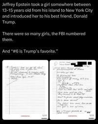 Jeffrey Epstein took a girl somewhere between 13-15 years old from his island to New York City and introduced her to his best friend, Donald Trump. There were so many girls, the FBI numbered them. And ❝#6 is Trump's favorite." * Epstein took me off the stand her & flew her NY, NJ with She was introduced to as Donald Thing Money, money, it was somewhere befu 13-15 Think Hilton Head Island "Island Packet" Front pq Met Epstein through frame ratever misrepresentation of her other ppl took He blackmailed mom dont everything Mom ended up embery & to give him & she we Atkins 01 & guy Jim Epkins Dean Ohio Univ guy abused me too Used his acct Cecil to for real estate When mom said son done they turned in to Real Est books went to prison could pay restituction She & mom moved She called him once how can you help me tim fell in love w/ mon #le is Trumps favorite # don't know! FOLS DESS BLKOLD- CONFIDENTIAL 3501.045-004 Page 3 of 18 #349496073 CONFIDENTIAL 3501.045-004 Page 1 of 18 #3494960711