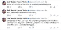 Zoë "Baddie Proctor" Quinn@unburntwitch.com. 2d oh ho ho ho ho ho ho ho ho ho ho ho you gotta be kidding me 48 52 ❤ 1K Zoë "Baddie Proctor" Quinn@unburntwitch.com. 2d f--- ice but also hehehehe hoo hoo hoo 20 82 ❤ 1K Zoë "Baddie Proctor" Quinn@unburntwitch.com. 2d all I can say is that I just hope that a rapid response network blew their whistles when they came for him too, and that one of those whistles was one of the ones I printed and shipped. 5 32 734