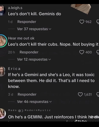 a.leigh.s Leo's don't kill. Geminis do 1 d Responder 962 Ver 37 respuestas Hear me out ok Leo's don't kill their cubs. Nope. Not buying it 20h Responder Ver 12 respuestas Erica 400 If he's a Gemini and she's a Leo, it was toxic between them. He did it. That's all I need to know. 3d Responder Ver 46 respuestas Mads ModernMystic 1,631 Oh he's a GEMINI. Just reinforces I think he